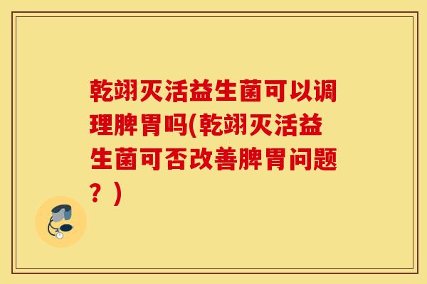乾翊灭活益生菌可以调理脾胃吗(乾翊灭活益生菌可否改善脾胃问题？)