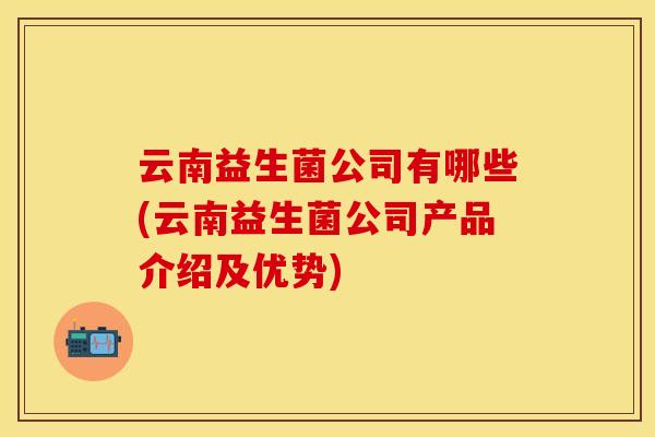 云南益生菌公司有哪些(云南益生菌公司产品介绍及优势)