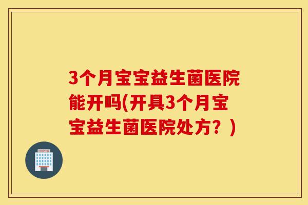 3个月宝宝益生菌医院能开吗(开具3个月宝宝益生菌医院处方？)