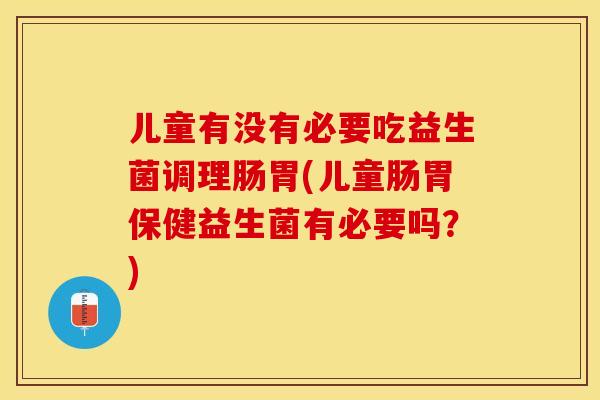 儿童有没有必要吃益生菌调理肠胃(儿童肠胃保健益生菌有必要吗？)