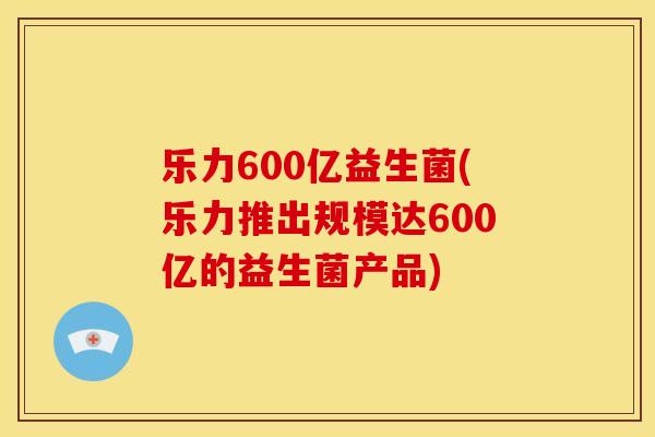 乐力600亿益生菌(乐力推出规模达600亿的益生菌产品)