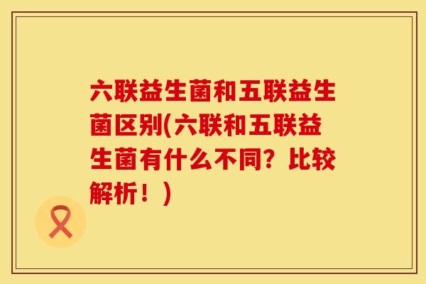 六联益生菌和五联益生菌区别(六联和五联益生菌有什么不同？比较解析！)