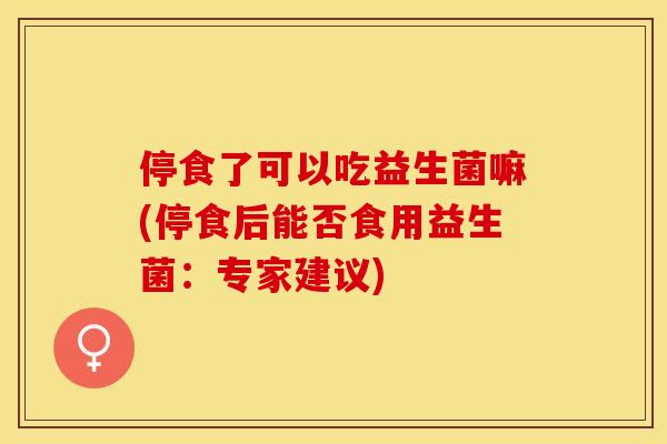 停食了可以吃益生菌嘛(停食后能否食用益生菌：专家建议)