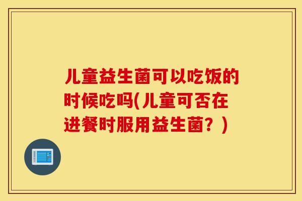 儿童益生菌可以吃饭的时候吃吗(儿童可否在进餐时服用益生菌？)