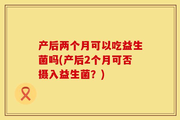 产后两个月可以吃益生菌吗(产后2个月可否摄入益生菌？)