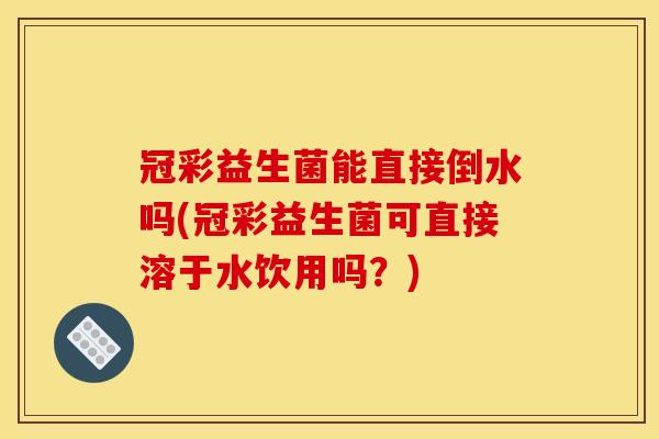 冠彩益生菌能直接倒水吗(冠彩益生菌可直接溶于水饮用吗？)