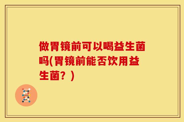 做胃镜前可以喝益生菌吗(胃镜前能否饮用益生菌？)