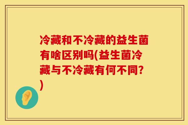 冷藏和不冷藏的益生菌有啥区别吗(益生菌冷藏与不冷藏有何不同？)
