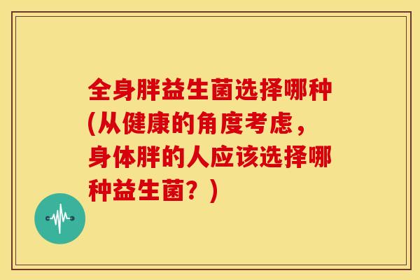 全身胖益生菌选择哪种(从健康的角度考虑，身体胖的人应该选择哪种益生菌？)