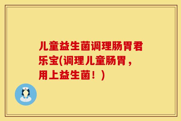 儿童益生菌调理肠胃君乐宝(调理儿童肠胃，用上益生菌！)