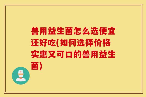 兽用益生菌怎么选便宜还好吃(如何选择价格实惠又可口的兽用益生菌)