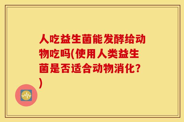 人吃益生菌能发酵给动物吃吗(使用人类益生菌是否适合动物消化？)