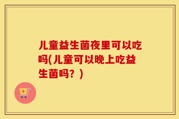 儿童益生菌夜里可以吃吗(儿童可以晚上吃益生菌吗？)