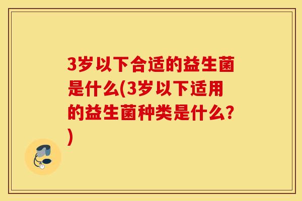 3岁以下合适的益生菌是什么(3岁以下适用的益生菌种类是什么？)