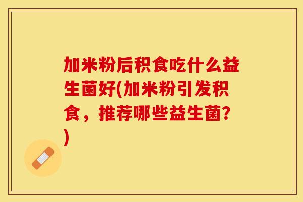 加米粉后积食吃什么益生菌好(加米粉引发积食，推荐哪些益生菌？)