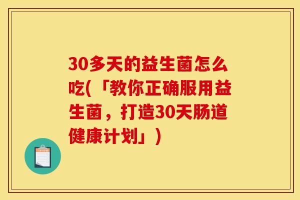 30多天的益生菌怎么吃(「教你正确服用益生菌，打造30天肠道健康计划」)