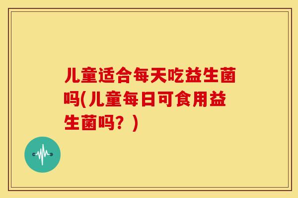 儿童适合每天吃益生菌吗(儿童每日可食用益生菌吗？)