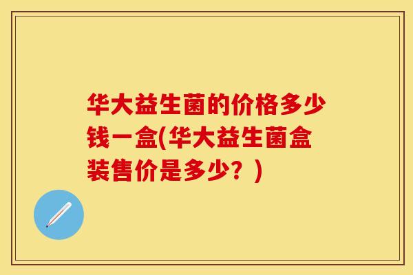 华大益生菌的价格多少钱一盒(华大益生菌盒装售价是多少？)