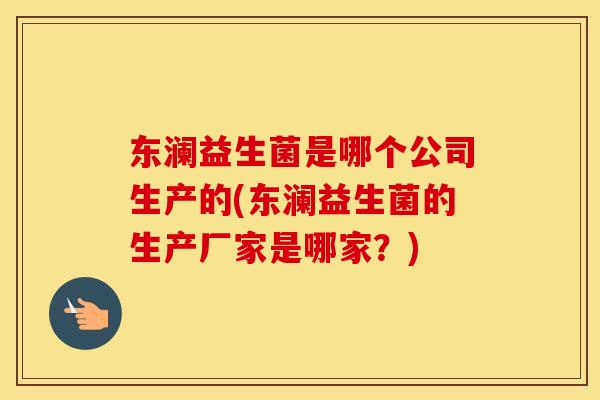 东澜益生菌是哪个公司生产的(东澜益生菌的生产厂家是哪家？)