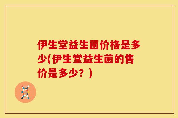 伊生堂益生菌价格是多少(伊生堂益生菌的售价是多少？)