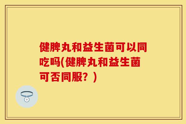 健脾丸和益生菌可以同吃吗(健脾丸和益生菌可否同服？)
