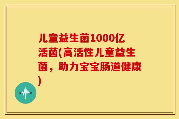 儿童益生菌1000亿活菌(高活性儿童益生菌，助力宝宝肠道健康)