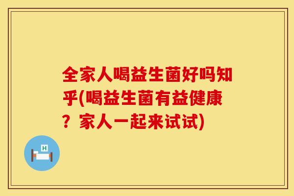 全家人喝益生菌好吗知乎(喝益生菌有益健康？家人一起来试试)