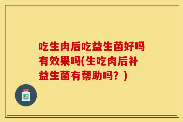 吃生肉后吃益生菌好吗有效果吗(生吃肉后补益生菌有帮助吗？)