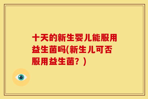 十天的新生婴儿能服用益生菌吗(新生儿可否服用益生菌？)