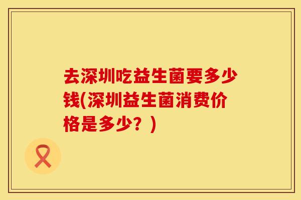 去深圳吃益生菌要多少钱(深圳益生菌消费价格是多少？)