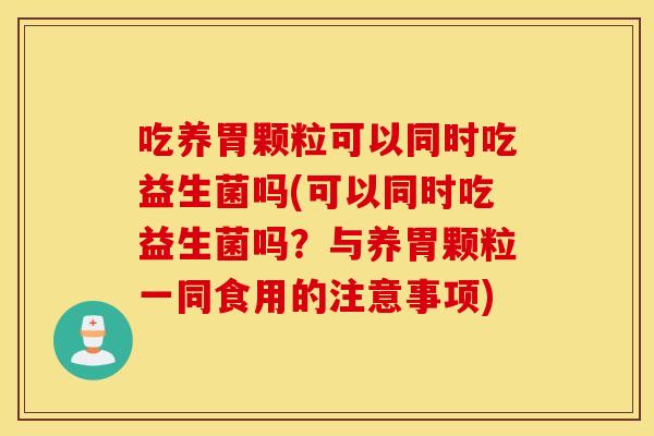 吃养胃颗粒可以同时吃益生菌吗(可以同时吃益生菌吗？与养胃颗粒一同食用的注意事项)
