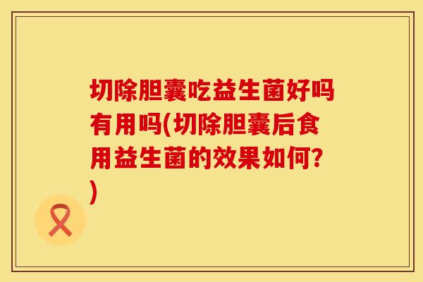 切除胆囊吃益生菌好吗有用吗(切除胆囊后食用益生菌的效果如何？)