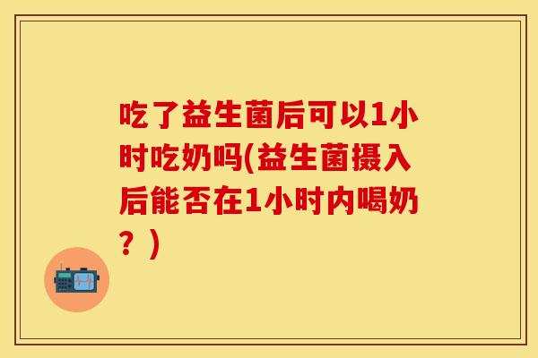 吃了益生菌后可以1小时吃奶吗(益生菌摄入后能否在1小时内喝奶？)