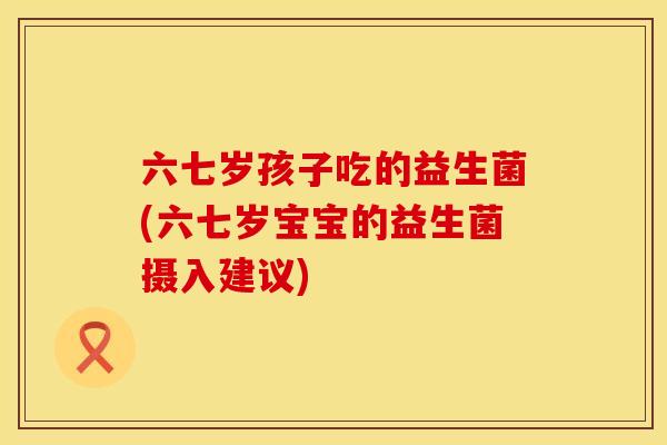 六七岁孩子吃的益生菌(六七岁宝宝的益生菌摄入建议)