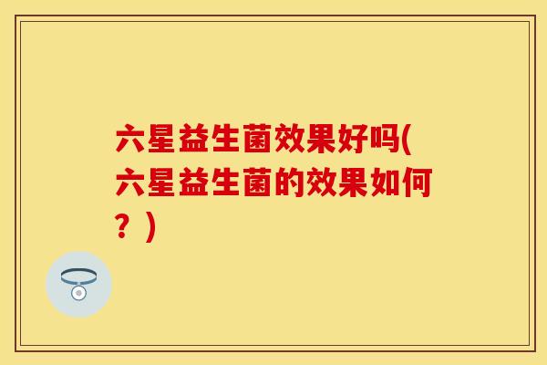 六星益生菌效果好吗(六星益生菌的效果如何？)