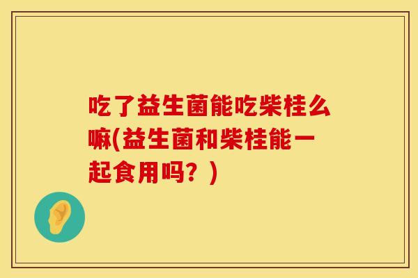 吃了益生菌能吃柴桂么嘛(益生菌和柴桂能一起食用吗？)