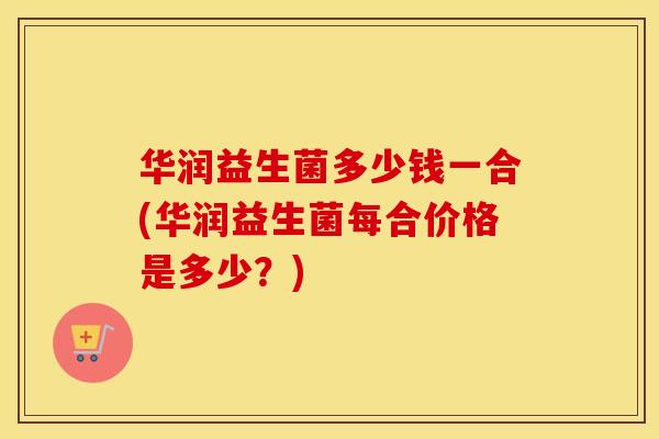 华润益生菌多少钱一合(华润益生菌每合价格是多少？)