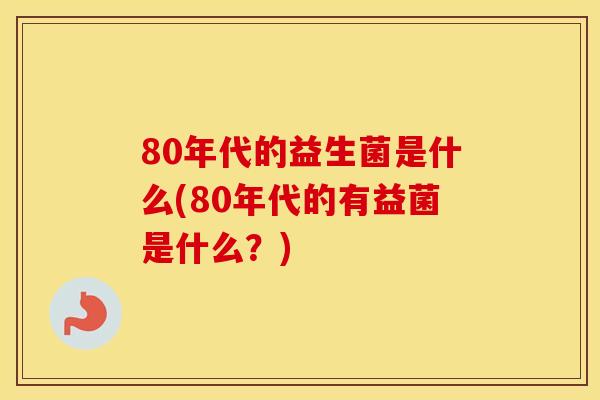80年代的益生菌是什么(80年代的有益菌是什么？)