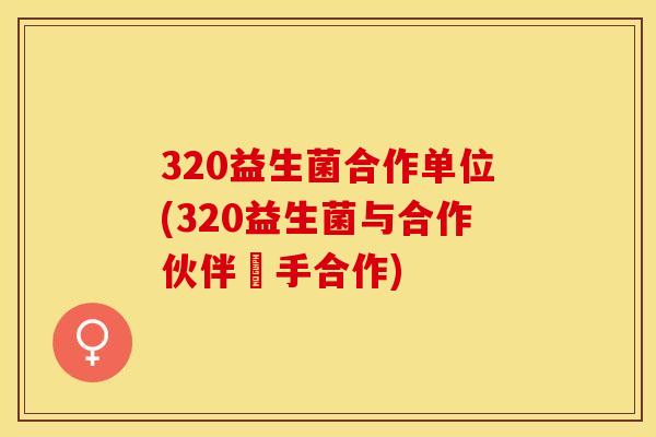 320益生菌合作单位(320益生菌与合作伙伴攜手合作)