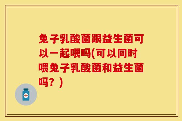 兔子乳酸菌跟益生菌可以一起喂吗(可以同时喂兔子乳酸菌和益生菌吗？)