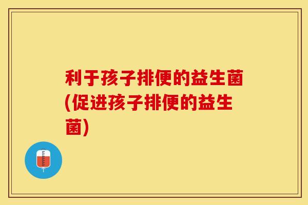 利于孩子排便的益生菌(促进孩子排便的益生菌)