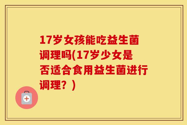 17岁女孩能吃益生菌调理吗(17岁少女是否适合食用益生菌进行调理？)