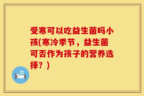 受寒可以吃益生菌吗小孩(寒冷季节，益生菌可否作为孩子的营养选择？)