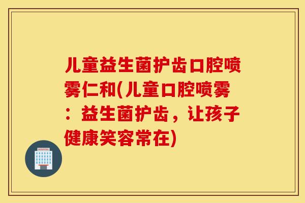 儿童益生菌护齿口腔喷雾仁和(儿童口腔喷雾：益生菌护齿，让孩子健康笑容常在)