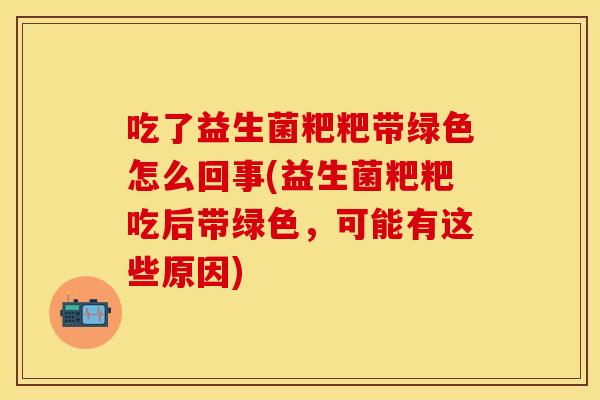 吃了益生菌粑粑带绿色怎么回事(益生菌粑粑吃后带绿色，可能有这些原因)