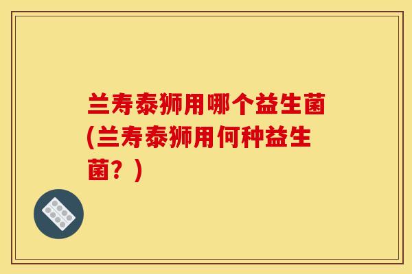 兰寿泰狮用哪个益生菌(兰寿泰狮用何种益生菌？)