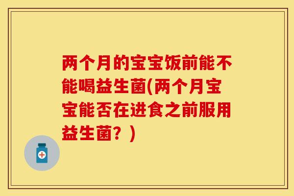 两个月的宝宝饭前能不能喝益生菌(两个月宝宝能否在进食之前服用益生菌？)