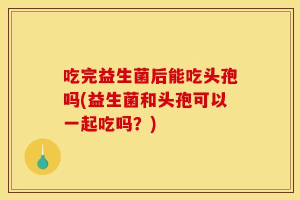 吃完益生菌后能吃头孢吗(益生菌和头孢可以一起吃吗？)