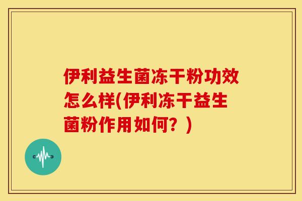 伊利益生菌冻干粉功效怎么样(伊利冻干益生菌粉作用如何？)