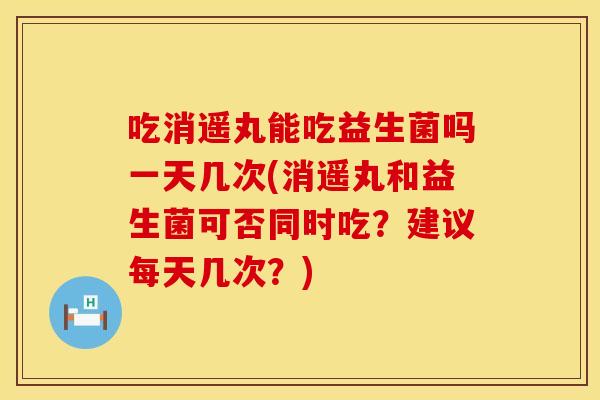 吃消遥丸能吃益生菌吗一天几次(消遥丸和益生菌可否同时吃？建议每天几次？)